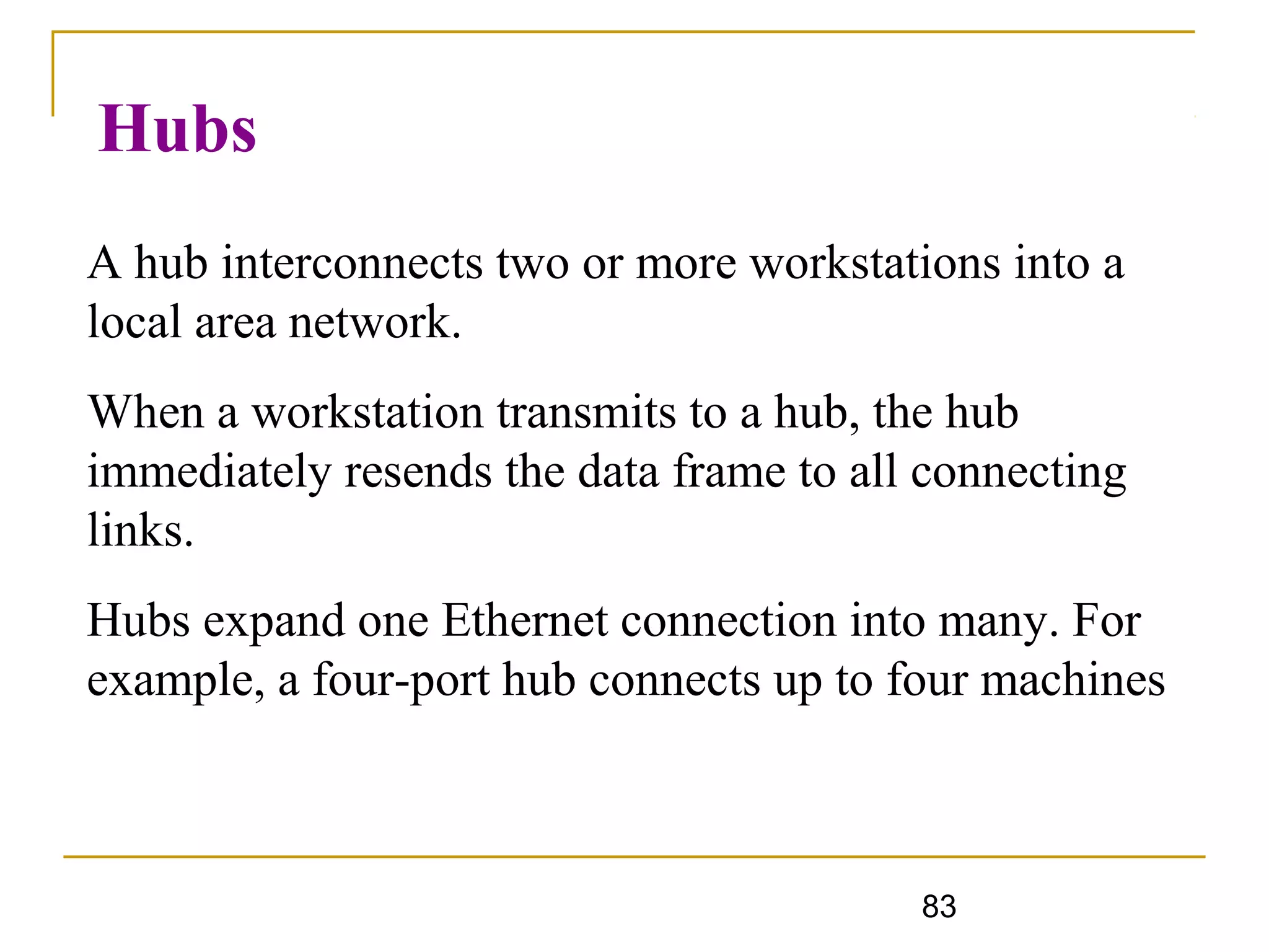 83
Hubs
A hub interconnects two or more workstations into a
local area network.
When a workstation transmits to a hub, the hub
immediately resends the data frame to all connecting
links.
Hubs expand one Ethernet connection into many. For
example, a four-port hub connects up to four machines
 