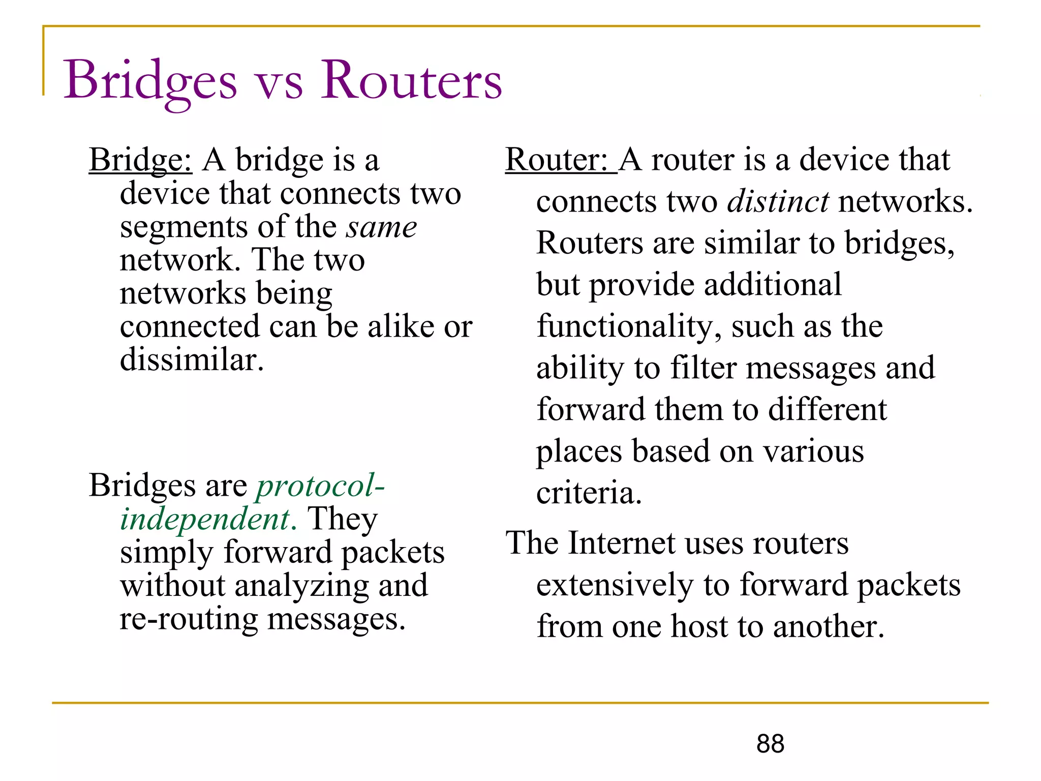 88
Bridges vs Routers
Bridge: A bridge is a
device that connects two
segments of the same
network. The two
networks being
connected can be alike or
dissimilar.
Bridges are protocol-
independent. They
simply forward packets
without analyzing and
re-routing messages.
Router: A router is a device that
connects two distinct networks.
Routers are similar to bridges,
but provide additional
functionality, such as the
ability to filter messages and
forward them to different
places based on various
criteria.
The Internet uses routers
extensively to forward packets
from one host to another.
 