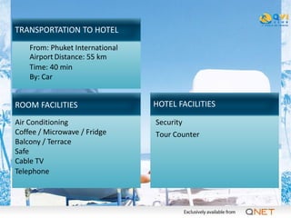 TRANSPORTATION TO HOTEL
    From: Phuket International
    Airport Distance: 55 km
    Time: 40 min
    By: Car


ROOM FACILITIES                  HOTEL FACILITIES

Air Conditioning                 Security
Coffee / Microwave / Fridge      Tour Counter
Balcony / Terrace
Safe
Cable TV
Telephone
 