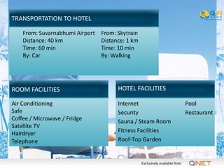 TRANSPORTATION TO HOTEL

    From: Suvarnabhumi Airport   From: Skytrain
    Distance: 40 km              Distance: 1 km
    Time: 60 min                 Time: 10 min
    By: Car                      By: Walking




ROOM FACILITIES                        HOTEL FACILITIES

Air Conditioning                       Internet             Pool
Safe                                   Security             Restaurant
Coffee / Microwave / Fridge            Sauna / Steam Room
Satellite TV
Hairdryer                              Fitness Facilities
Telephone                              Roof-Top Garden
 