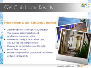 Prana Resorts & Spa -Koh Samui, Thailand

•   A combination of stunning nature, beautiful
    Thai-inspired accommodation and
    wholesome vegetarian cuisine
•   Eco-friendly boutique resort which uses
    only purified and energised water
•   Powered by electricity harnessed by solar
    panels from the sun
•   Perfect accommodation choices with its sea view
    and garden view units
 