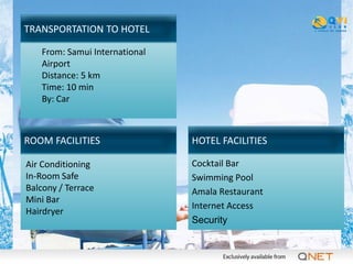 TRANSPORTATION TO HOTEL

   From: Samui International
   Airport
   Distance: 5 km
   Time: 10 min
   By: Car



ROOM FACILITIES                HOTEL FACILITIES

Air Conditioning               Cocktail Bar
In-Room Safe                   Swimming Pool
Balcony / Terrace              Amala Restaurant
Mini Bar
                               Internet Access
Hairdryer
                               Security
 
