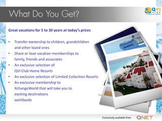 Great vacations for 5 to 30 years at today’s prices

•   Transfer ownership to children, grandchildren
    and other loved ones
•   Share or loan vacation memberships to
    family, friends and associates
•   An exclusive selection of
    QVI Club Home Resorts
•   An exclusive selection of Limited Collection Resorts
•   An exclusive membership to
    XchangeWorld that will take you to
    exciting destinations
    worldwide
 