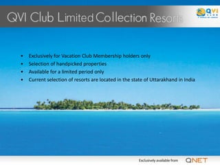 •   Exclusively for Vacation Club Membership holders only
•   Selection of handpicked properties
•   Available for a limited period only
•   Current selection of resorts are located in the state of Uttarakhand in India
 