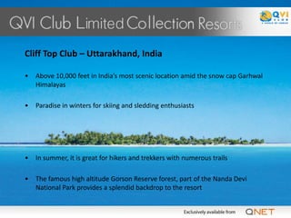 Cliff Top Club – Uttarakhand, India

•   Above 10,000 feet in India’s most scenic location amid the snow cap Garhwal
    Himalayas

•   Paradise in winters for skiing and sledding enthusiasts




•   In summer, it is great for hikers and trekkers with numerous trails

•   The famous high altitude Gorson Reserve forest, part of the Nanda Devi
    National Park provides a splendid backdrop to the resort
 
