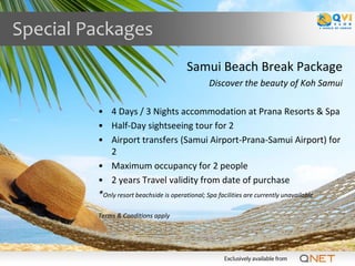 Special Packages
                                     Samui Beach Break Package
                                             Discover the beauty of Koh Samui

         • 4 Days / 3 Nights accommodation at Prana Resorts & Spa
         • Half-Day sightseeing tour for 2
         • Airport transfers (Samui Airport-Prana-Samui Airport) for
            2
         • Maximum occupancy for 2 people
         • 2 years Travel validity from date of purchase
         *Only resort beachside is operational; Spa facilities are currently unavailable

         Terms & Conditions apply
 