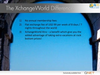 1)   No annual membership fees
2)   Flat exchange fee of USD 99 per week of 8 days / 7
     nights throughout the world
3)   XchangeWorld Xtra – a benefit which give you the
     added advantage of taking extra vacations at rock
     bottom prices!
 