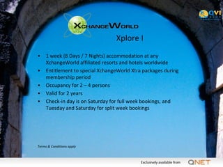Xplore I
•    1 week (8 Days / 7 Nights) accommodation at any
     XchangeWorld affiliated resorts and hotels worldwide
•    Entitlement to special XchangeWorld Xtra packages during
     membership period
•    Occupancy for 2 – 4 persons
•    Valid for 2 years
•    Check-in day is on Saturday for full week bookings, and
     Tuesday and Saturday for split week bookings




Terms & Conditions apply
 