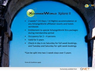 Xplore II
•    2 weeks* (15 Days / 14 Nights) accommodation at
     any XchangeWorld affiliated resorts and hotels
     worldwide
•    Entitlement to special XchangeWorld Xtra packages
     during membership period
•    Occupancy for 2 – 4 persons
•    Valid for 5 years
•    Check-in day is on Saturday for full week bookings,
     and Tuesday and Saturday for split week bookings

*Can be split into two 1-week stays over 5 years


Terms & Conditions apply
 