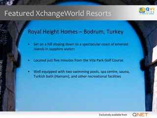 Featured XchangeWorld Resorts

      Royal Height Homes – Bodrum, Turkey
      •   Set on a hill sloping down to a spectacular coast of emerald
          islands in sapphire waters

      •   Located just five minutes from the Vita Park Golf Course

      •   Well equipped with two swimming pools, spa centre, sauna,
          Turkish bath (Hamam), and other recreational facilities
 
