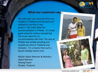 What our customers say…
My wife and I just returned from our
holiday in Thailand and we both just
wanted to say that it was
great!!! We really liked the
accommodation in Phuket. It’s really
good value for money considering
the usual value for an
accommodation like that. The stay at
Phuket was simply amazing and
overall our time in Thailand was
fantastic. It's a shame that such a
dream holiday had to end.

Nilufar Abdul-Rahman & Mahibur
Abdul Rahman
Patong Tower
Phuket, Thailand
 