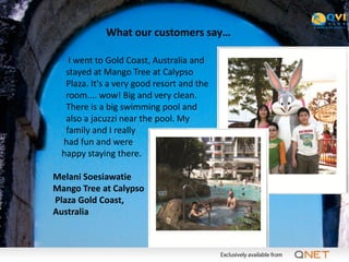 What our customers say…

   I went to Gold Coast, Australia and
  stayed at Mango Tree at Calypso
  Plaza. It's a very good resort and the
  room.... wow! Big and very clean.
  There is a big swimming pool and
  also a jacuzzi near the pool. My
  family and I really
 had fun and were
 happy staying there.

Melani Soesiawatie
Mango Tree at Calypso
Plaza Gold Coast,
Australia
 