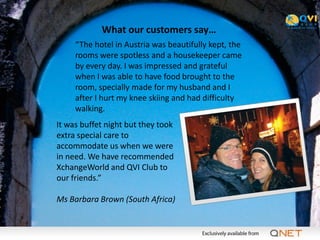 What our customers say…
     “The hotel in Austria was beautifully kept, the
     rooms were spotless and a housekeeper came
     by every day. I was impressed and grateful
     when I was able to have food brought to the
     room, specially made for my husband and I
     after I hurt my knee skiing and had difficulty
     walking.
It was buffet night but they took
extra special care to
accommodate us when we were
in need. We have recommended
XchangeWorld and QVI Club to
our friends.”

Ms Barbara Brown (South Africa)
 
