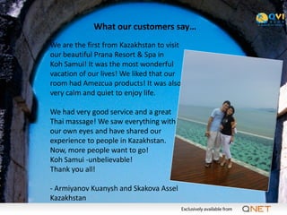 What our customers say…
We are the first from Kazakhstan to visit
our beautiful Prana Resort & Spa in
Koh Samui! It was the most wonderful
vacation of our lives! We liked that our
room had Amezcua products! It was also
very calm and quiet to enjoy life.

We had very good service and a great
Thai massage! We saw everything with
our own eyes and have shared our
experience to people in Kazakhstan.
Now, more people want to go!
Koh Samui -unbelievable!
Thank you all!

- Armiyanov Kuanysh and Skakova Assel
Kazakhstan
 