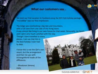 What our customers say…

We took our first vacation to Scotland using the QVI Club holiday package.
"Incredible" was our first impression.

The lodge was overlooking a big lake and mountains,
with a full view from one side of the living room.
It was almost like living in our own house for that week. Personally, my family
and I were very much satisfied with the stay.
Though I have travelled to many
places, I can say that this is
the best holiday I ever had
to date.

I know this is not the QVI's own
resort, but the arrangement
and their tie-ups with
XchangeWorld made all the
difference.

 - Bhaskaran Selvaraj
India
 