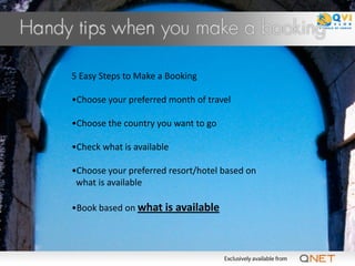 5 Easy Steps to Make a Booking

•Choose your preferred month of travel

•Choose the country you want to go

•Check what is available

•Choose your preferred resort/hotel based on
 what is available

•Book based on what is available
 