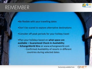 •Be flexible with your travelling dates

•Don’t be scared to explore alternative destinations

•Consider off-peak periods for your holiday travel

•Plan your holidays based on what space are
available + Guaranteed Check-In Availability
+ XchangeWorld Xtra on www.xchangeworld.com
       - Confirmed Availability of resorts in different
          countries during selected dates
 