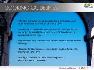 •QVI Club membership and its products are for holiday travel
and not for business travel or cities only travel

•Reservations of QVI Club home resorts and its associated resorts
are subject to availability and not for specific travel dates or
peak periods travel only

•Reservations have to be made in advance and not for last minute
bookings

•Travel destination is subject to availability and not for specific
Destination travel only

•For flight, transfers and local tour arrangements,
please visit www.bonvo.com
 