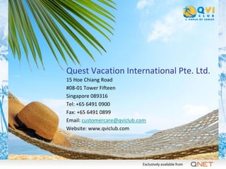 Quest Vacation International Pte. Ltd.
15 Hoe Chiang Road
#08-01 Tower Fifteen
Singapore 089316
Tel: +65 6491 0900
Fax: +65 6491 0899
Email: customercare@qviclub.com
Website: www.qviclub.com
 