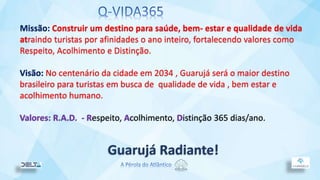 Missão: Construir um destino para saúde, bem- estar e qualidade de vida
atraindo turistas por afinidades o ano inteiro, fortalecendo valores como
Respeito, Acolhimento e Distinção.
Visão: No centenário da cidade em 2034 , Guarujá será o maior destino
brasileiro para turistas em busca de qualidade de vida , bem estar e
acolhimento humano.
Valores: R.A.D. - Respeito, Acolhimento, Distinção 365 dias/ano.
Guarujá Radiante!
 