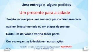 A Pérola do Atlântico
Uma entrega e alguns pedidos
Um presente para a cidade
Projeto inviável para uma somente pessoa fazer acontecer
Avaliem investir no todo ou em etapas do projeto
Cada um de vocês venha fazer parte
Que sua organização invista em nossas ações
- Novidades nas redes sociais em breve atualizaremos com #QVIDA365
 
