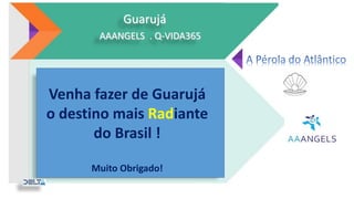 Ações impactantes com
ênfase ao Meio Ambiente,
mostrando respeito,
organização e planejamento
ao banhista.
Guarujá
AAANGELS . Q-VIDA365
Todos juntos por um Guarujá melhor.
Venha fazer de Guarujá
o destino mais Radiante
do Brasil !
Muito Obrigado!
 