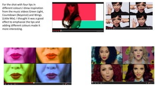 For the shot with four lips in
different colours I drew inspiration
from the music videos Green Light,
Countdown (Beyoncé) and Wings
(Little Mix). I thought it was a good
effect to emphasize the lips and
adding different colours made it
more interesting.
 