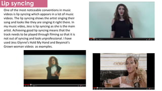 Lip syncing
One of the most noticeable conventions in music
videos is lip syncing which appears in a lot of music
videos. The lip syncing shows the artist singing their
song and looks like they are singing it right there. In
my music video, Jess is lip syncing as she is the main
artist. Achieving good lip syncing means that the
track needs to be played through filming so that it is
not out of syncing and look unprofessional. I have
used Jess Glynne’s Hold My Hand and Beyoncé's
Grown woman videos as examples.
 