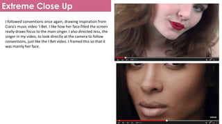 Extreme Close Up
I followed conventions once again, drawing inspiration from
Ciara’s music video ‘I Bet. I like how her face filled the screen
really draws focus to the main singer. I also directed Jess, the
singer in my video, to look directly at the camera to follow
conventions, just like the I Bet video. I framed this so that it
was mainly her face.
 