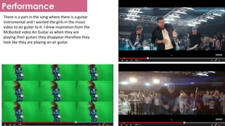 Performance
There is a part in the song where there is a guitar
instrumental and I wanted the girls in the music
video to air guitar to it. I drew inspiration from the
McBusted video Air Guitar as when they are
playing their guitars they disappear therefore they
look like they are playing an air guitar.
 