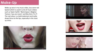 Make-Up
Make-up wise in my music video, Jess wore red
lipstick which is used in a lot of music videos
such as Taylor Swifts’ ‘Blank Space’, Meghan
Trainors ‘Lips are movin’ and Rita Ora’s ‘R.I.P’.
The red colour is a bold statement and really
draws focus to the lips, especially in the close
up shots.
 