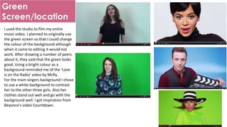 Green
Screen/location
I used the studio to film my entire
music video. I planned to originally use
the green screen so that I could change
the colour of the background although
when it came to editing it would not
work. After showing a number of peers
about it, they said that the green looks
good. Using a bright colour as a
background reminded me of the ‘Love
is on the Radio’ video by Mcfly.
For the main singers background I chose
to use a white background to contrast
her to the other three girls. Also her
clothes stand out well and go with the
background well. I got inspiration from
Beyonce's video Countdown.
 
