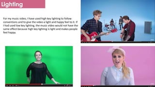 Lighting
For my music video, I have used high key lighting to follow
conventions and to give the video a light and happy feel to it. If
I had used low key lighting, the music video would not have the
same effect because high key lighting is light and makes people
feel happy.
 