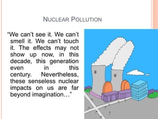 NUCLEAR POLLUTION
“We can’t see it. We can’t
smell it. We can’t touch
it. The effects may not
show up now, in this
decade, this generation
even in this
century. Nevertheless,
these senseless nuclear
impacts on us are far
beyond imagination…”
 