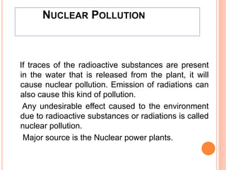 NUCLEAR POLLUTION
If traces of the radioactive substances are present
in the water that is released from the plant, it will
cause nuclear pollution. Emission of radiations can
also cause this kind of pollution.
Any undesirable effect caused to the environment
due to radioactive substances or radiations is called
nuclear pollution.
Major source is the Nuclear power plants.
 