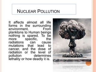 NUCLEAR POLLUTION
It affects almost all life
forms in the surrounding
environment. From
planktons to Human beings
nothing is spared. To be
more specific, the
radiations can cause
mutations that lead to
cancer, and the dose of
radiation or the level of
pollution determines
lethality or how deadly it is.
 