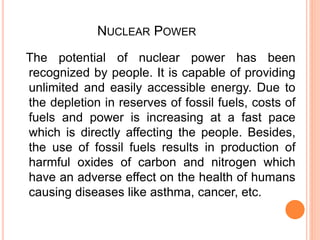 NUCLEAR POWER
The potential of nuclear power has been
recognized by people. It is capable of providing
unlimited and easily accessible energy. Due to
the depletion in reserves of fossil fuels, costs of
fuels and power is increasing at a fast pace
which is directly affecting the people. Besides,
the use of fossil fuels results in production of
harmful oxides of carbon and nitrogen which
have an adverse effect on the health of humans
causing diseases like asthma, cancer, etc.
 