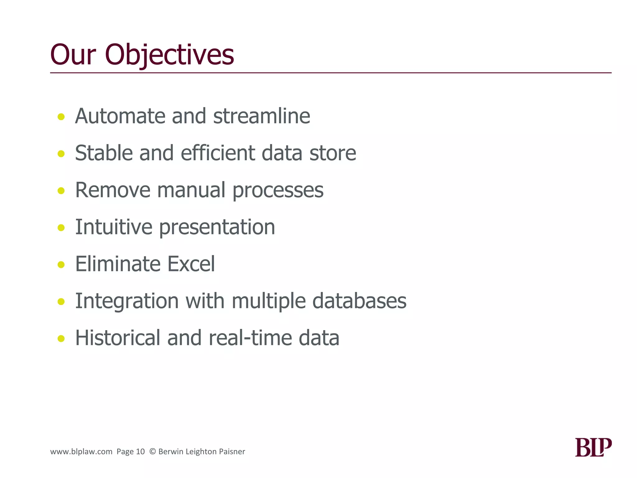 Our Objectives

 • Automate and streamline
 • Stable and efficient data store
 • Remove manual processes
 • Intuitive presentation
 • Eliminate Excel
 • Integration with multiple databases
 • Historical and real-time data




www.blplaw.com Page 10 © Berwin Leighton Paisner
 