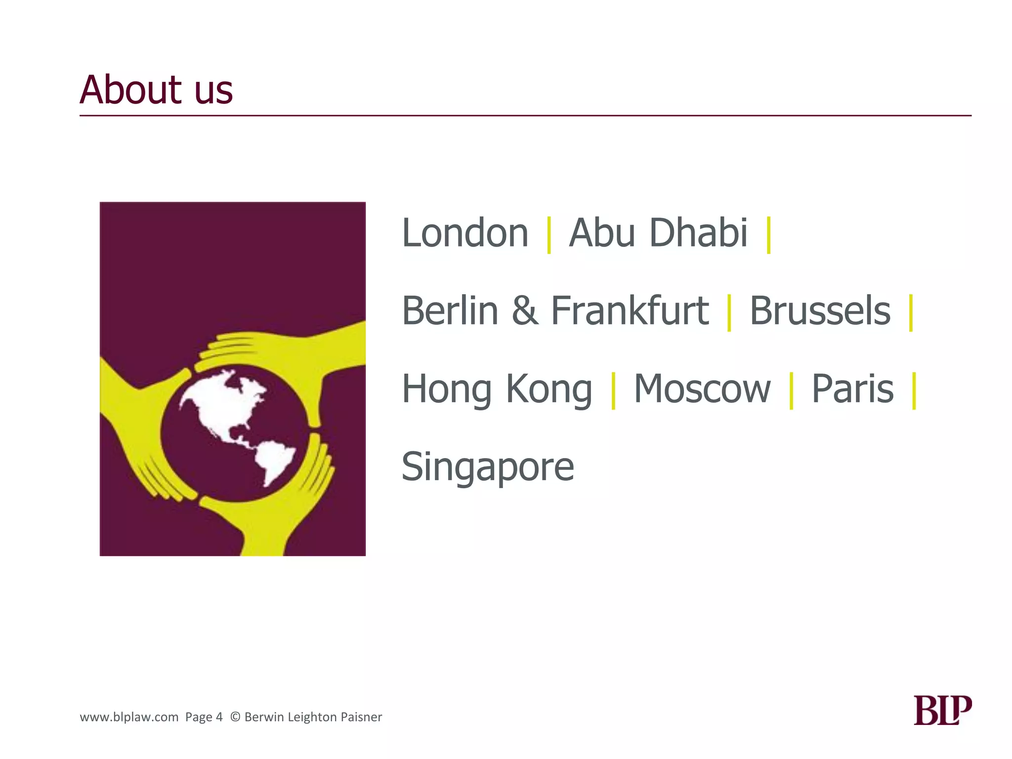 About us


                                                  London | Abu Dhabi |
                                                  Berlin & Frankfurt | Brussels |
                                                  Hong Kong | Moscow | Paris |
                                                  Singapore




www.blplaw.com Page 4 © Berwin Leighton Paisner
 