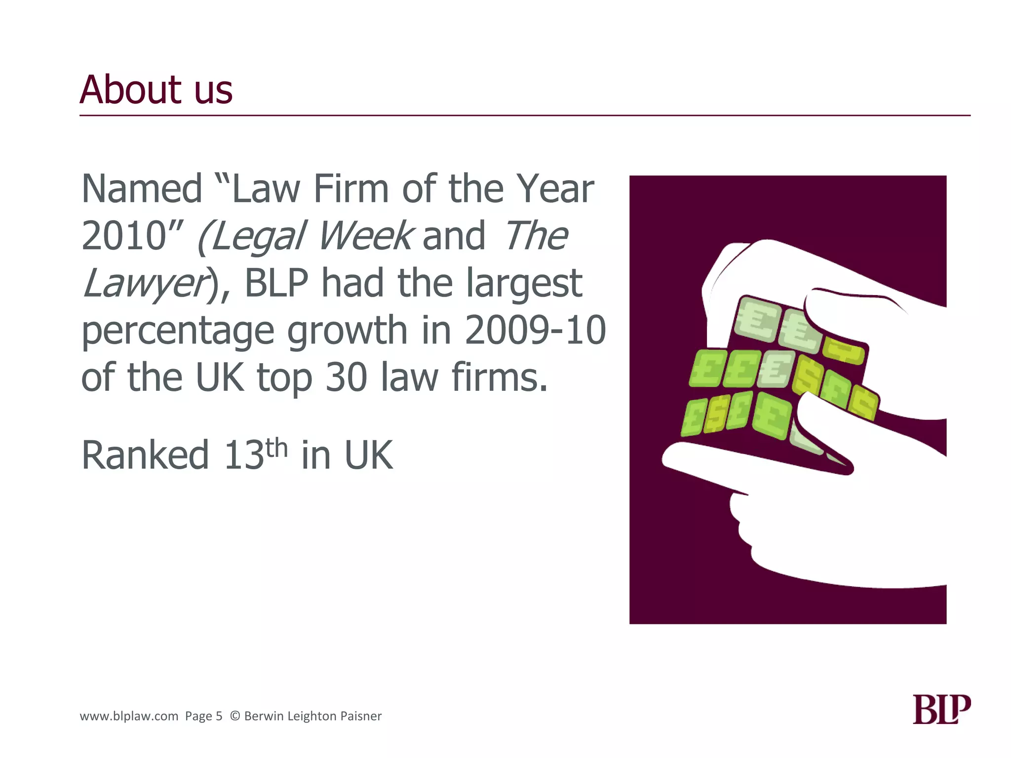 About us

Named “Law Firm of the Year
2010” (Legal Week and The
Lawyer), BLP had the largest
percentage growth in 2009-10
of the UK top 30 law firms.
Ranked 13th in UK




www.blplaw.com Page 5 © Berwin Leighton Paisner
 