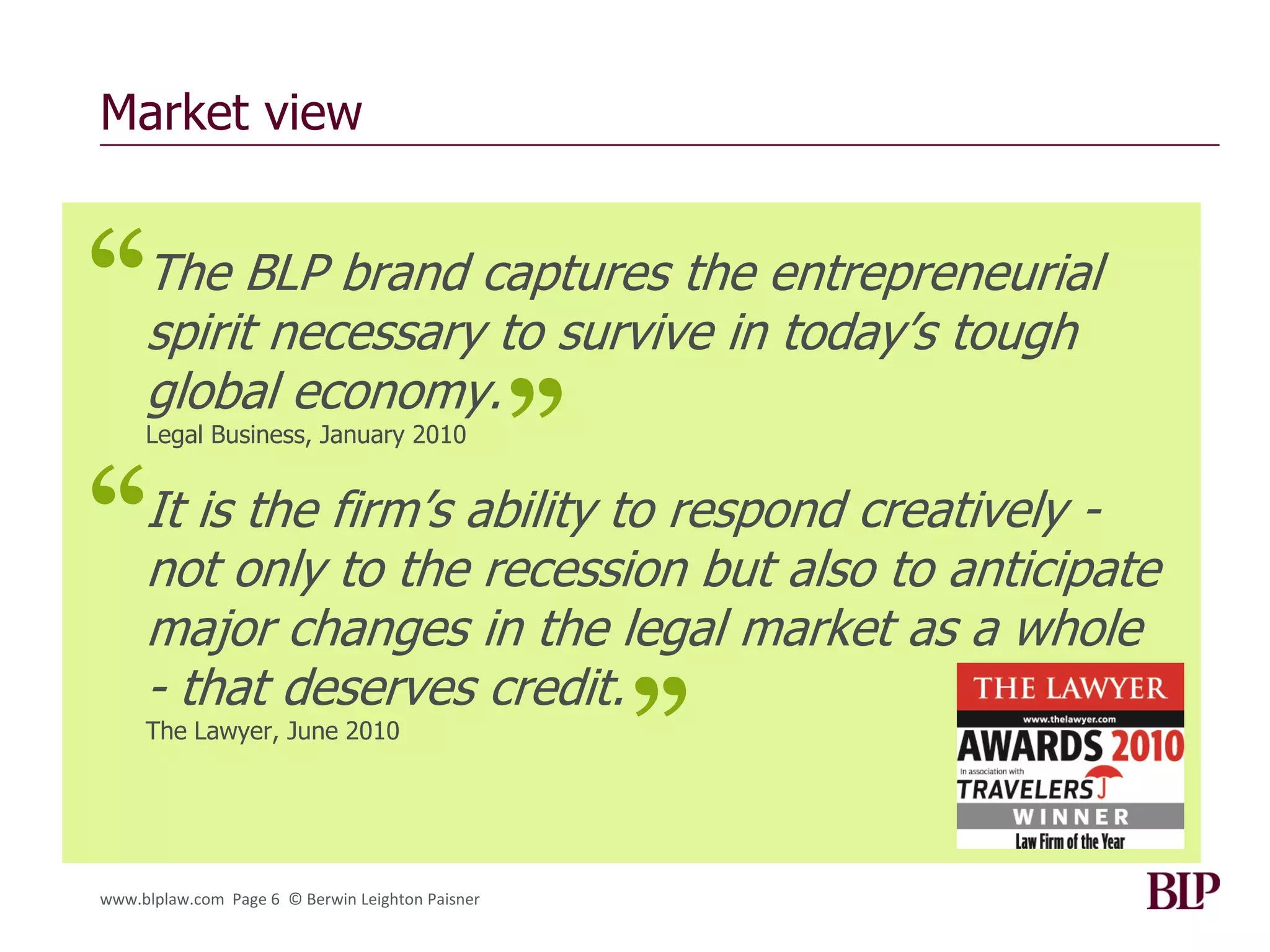 Market view


“The BLP brand captures the entrepreneurial
 spirit necessary to survive in today‟s tough
 global economy.
                    ”
     Legal Business, January 2010



“not only to the recession but also to anticipate
 It is the firm‟s ability to respond creatively -

     major changes in the legal market as a whole
     - that deserves credit.
     The Lawyer, June 2010
                                                  ”
www.blplaw.com Page 6 © Berwin Leighton Paisner
 