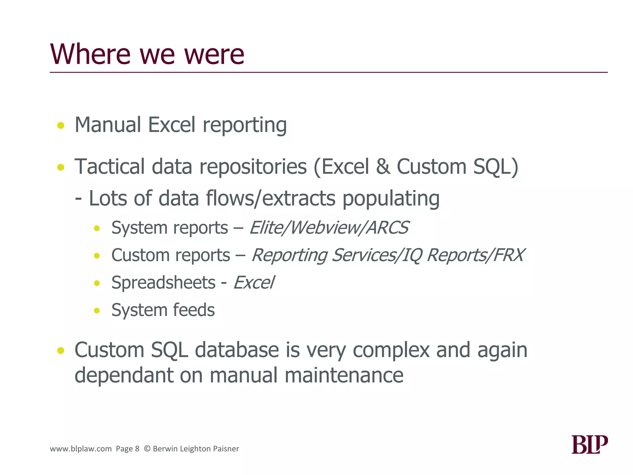 Where we were

 • Manual Excel reporting

 • Tactical data repositories (Excel & Custom SQL)
      - Lots of data flows/extracts populating
          • System reports – Elite/Webview/ARCS
          • Custom reports – Reporting Services/IQ Reports/FRX
          • Spreadsheets - Excel
          • System feeds

 • Custom SQL database is very complex and again
      dependant on manual maintenance


www.blplaw.com Page 8 © Berwin Leighton Paisner
 