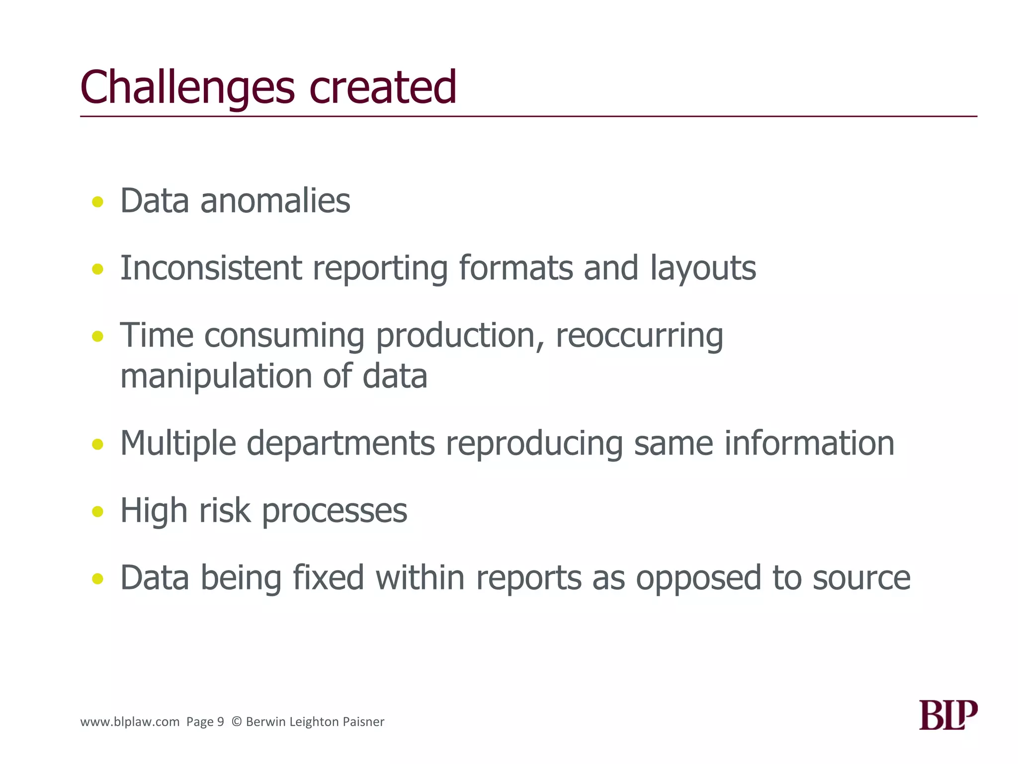 Challenges created

 • Data anomalies

 • Inconsistent reporting formats and layouts

 • Time consuming production, reoccurring
      manipulation of data
 • Multiple departments reproducing same information

 • High risk processes

 • Data being fixed within reports as opposed to source



www.blplaw.com Page 9 © Berwin Leighton Paisner
 