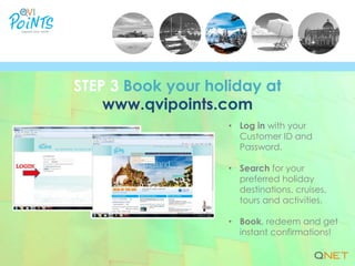 • Log in with your
Customer ID and
Password.
• Search for your
preferred holiday
destinations, cruises,
tours and activities.
• Book, redeem and get
instant confirmations!
STEP 3 Book your holiday at
www.qvipoints.com
 