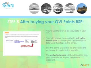 • Your eCertificate will be viewable in your
VO.
• You will receive an email with activation
instructions. Activate your QVI Points RSP
following the steps in the email.
• Use the same Customer ID and Password
as before to log in to the website.
• The activated points will be deposited into
your points bank in your QVI Points
account.
STEP 5 After buying your QVI Points RSP:
 