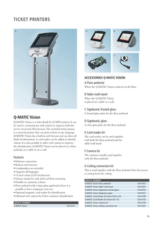 29 
TICKET PRINTERS 
A B 
Q-MATIC Vision 
Q-MATIC Vision is a ticket kiosk for Q-WIN systems. It can 
be used to communicate with visitors to improve both the 
service level and effectiveness. The included ticket printer 
is a network printer that can print tickets in any language. 
Q-MATIC Vision has a built-in web browser and can show all 
kinds of information. A card reader can be added to identify 
visitors. It is also possible to add a web camera to improve 
the identification. Q-MATIC Vision can be placed on a floor 
pedestal, on a table or on a wall. 
Features 
• Ethernet connection 
• Built-in web browser 
• Loudspeakers are included 
• Supports all languages 
• 15-inch colour LCD touchscreen 
• Various stands for wall, desk and floor mounting 
• Possible to customise colours 
• Floor pedestal with a large glass signboard where it is 
possible to have a logotype, text, etc. 
• Optional magnetic card reader for identification 
• Optional web camera for better customer identification 
ARTICLE NUMBER 
Q-MATIC Vision 10214101 
E 
B 
F 
ACCESSORIES Q-MATIC VISION 
A Floor pedestal 
When the Q-MATIC Vision is placed on the floor. 
B Table / wall stand 
When the Q-MATIC Vision 
is placed on a table or a wall. 
C Signboard, frosted glass 
A frosted glass plate for the floor pedestal. 
D Signboard, glass 
A clear glass plate for the floor pedestal. 
E Card reader kit 
The card reader can be used together 
with both the floor pedestal and the 
table /wall stand. 
F Camera kit 
The camera is usually used together 
with the floor pedestal. 
G Ceiling connection kit 
This is used together with the floor pedestal when the power 
is coming from the ceiling. 
ARTICLE NUMBER 
Q-MATIC Vision Floor pedestal 10214251 
Q-MATIC Vision Table / wall stand 10214201 
Q-MATIC Vision Signboard, frosted glass 14107323 
Q-MATIC Vision Signboard, glass 14107321 
Q-MATIC Card Reader Kit Vision ISO12+JIS 10214190 
Q-MATIC Card Reader Kit Vision ISO 123 10214191 
Q-MATIC Vision Camera kit 10214195 
Q-MATIC Vision Ceiling connection kit 10214301 
