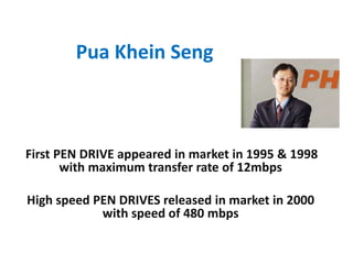 Pua Khein Seng
First PEN DRIVE appeared in market in 1995 & 1998
with maximum transfer rate of 12mbps
High speed PEN DRIVES released in market in 2000
with speed of 480 mbps
 