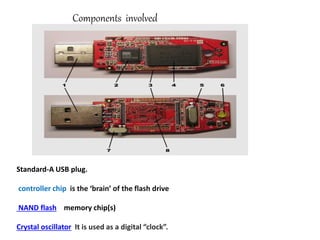 Components involved
Standard-A USB plug.
controller chip is the ‘brain’ of the flash drive
NAND flash memory chip(s)
Crystal oscillator It is used as a digital “clock”.
 
