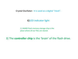 Crystal Oscillator: It is used as a digital “clock”.
6)LED indicator light
3) The controller chip is the ‘brain’ of the flash drive.
2 ) NAND Flash memory storage chip is the
place where all our files are stored.
 