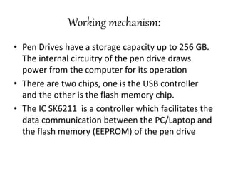 Working mechanism:
• Pen Drives have a storage capacity up to 256 GB.
The internal circuitry of the pen drive draws
power from the computer for its operation
• There are two chips, one is the USB controller
and the other is the flash memory chip.
• The IC SK6211 is a controller which facilitates the
data communication between the PC/Laptop and
the flash memory (EEPROM) of the pen drive
 